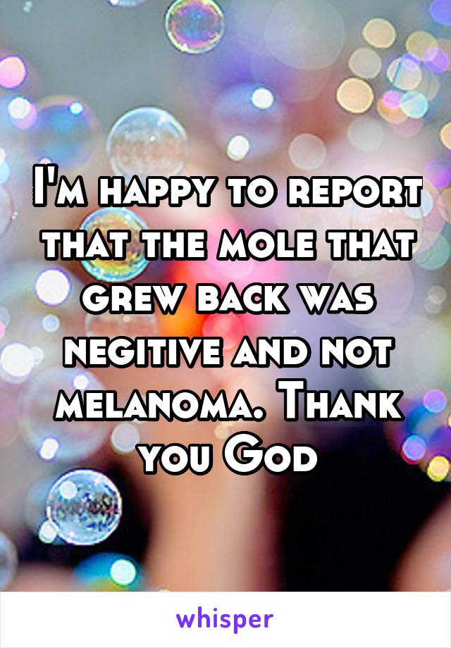 I'm happy to report that the mole that grew back was negitive and not melanoma. Thank you God