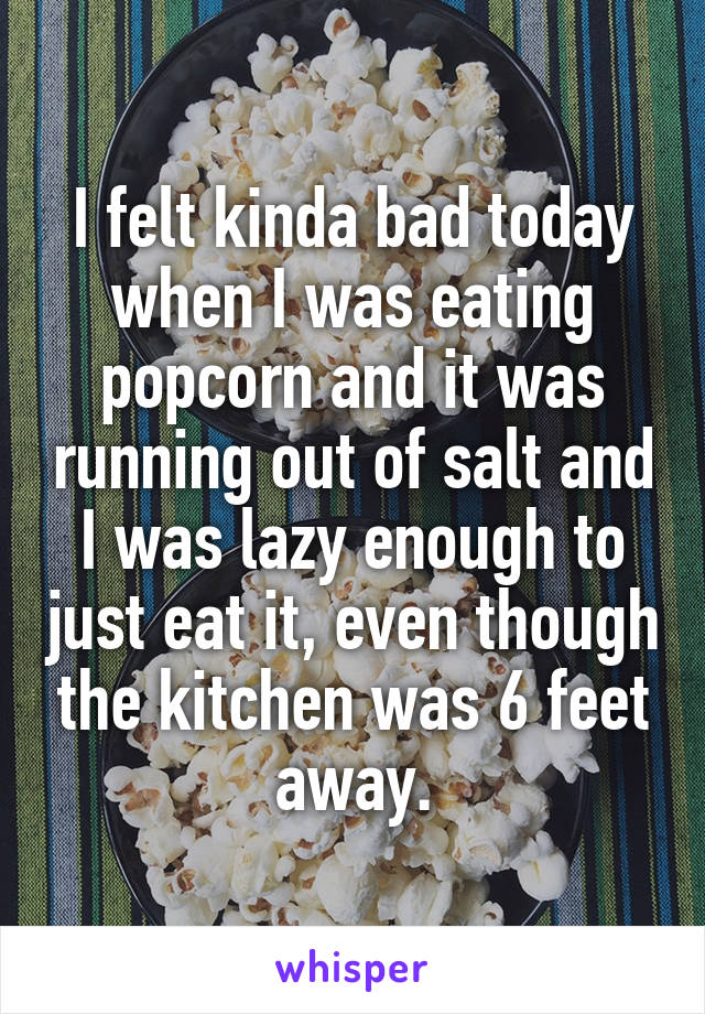 I felt kinda bad today when I was eating popcorn and it was running out of salt and I was lazy enough to just eat it, even though the kitchen was 6 feet away.