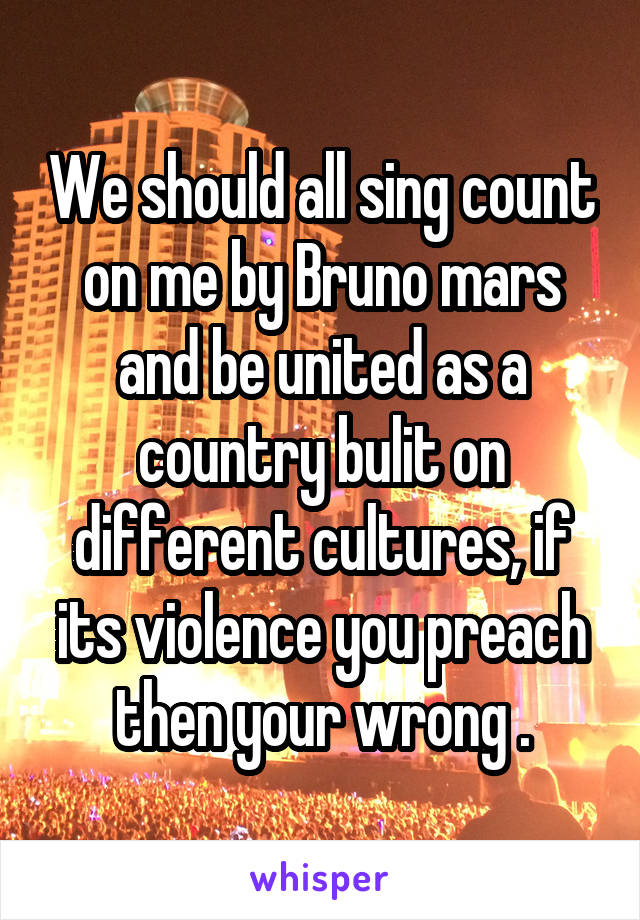 We should all sing count on me by Bruno mars and be united as a country bulit on different cultures, if its violence you preach then your wrong .