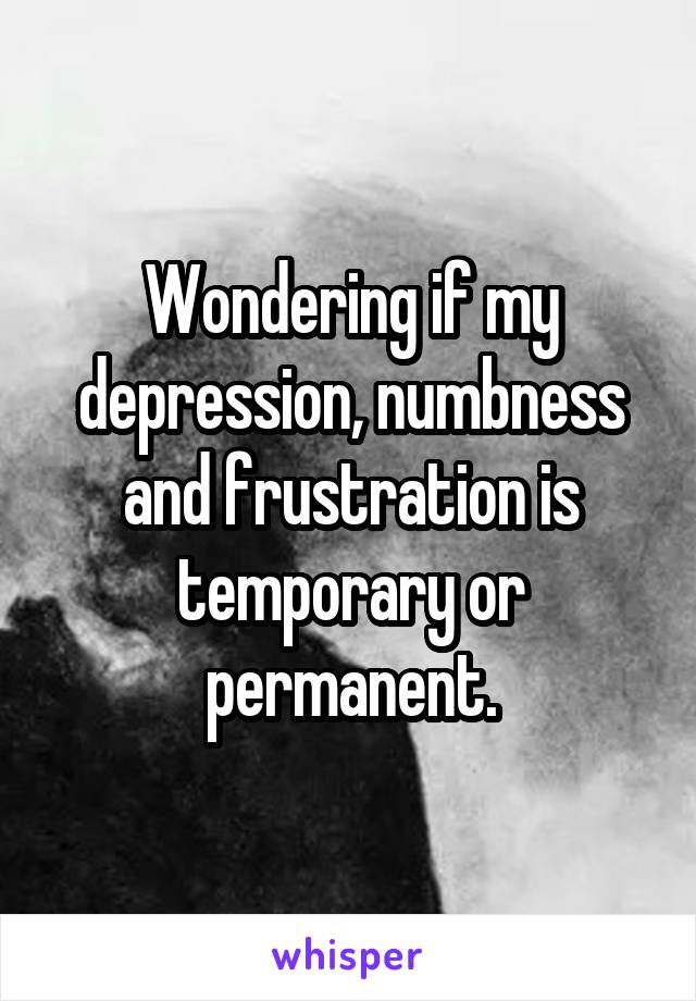 Wondering if my depression, numbness and frustration is temporary or permanent.