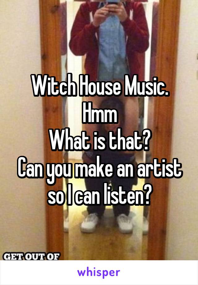 Witch House Music.
Hmm
What is that?
Can you make an artist so I can listen?