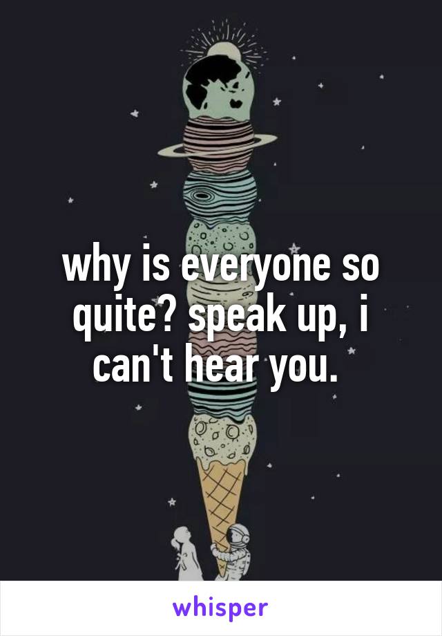 why is everyone so quite? speak up, i can't hear you. 