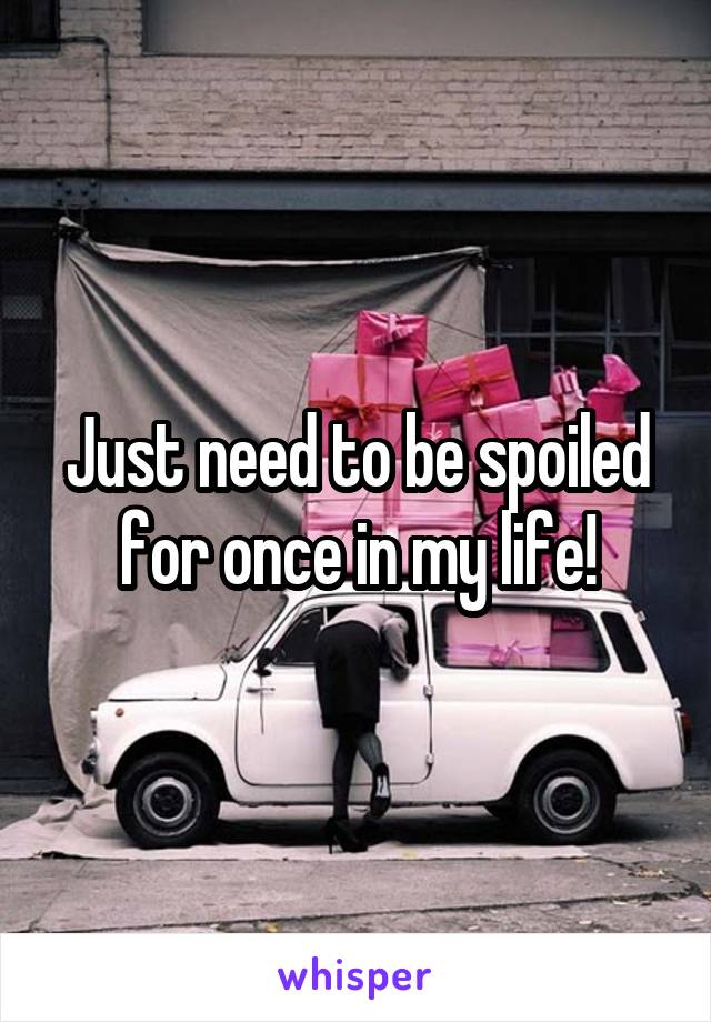 Just need to be spoiled for once in my life!