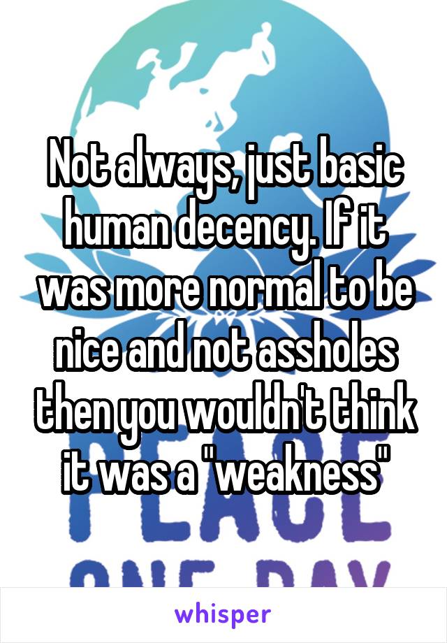 Not always, just basic human decency. If it was more normal to be nice and not assholes then you wouldn't think it was a "weakness"