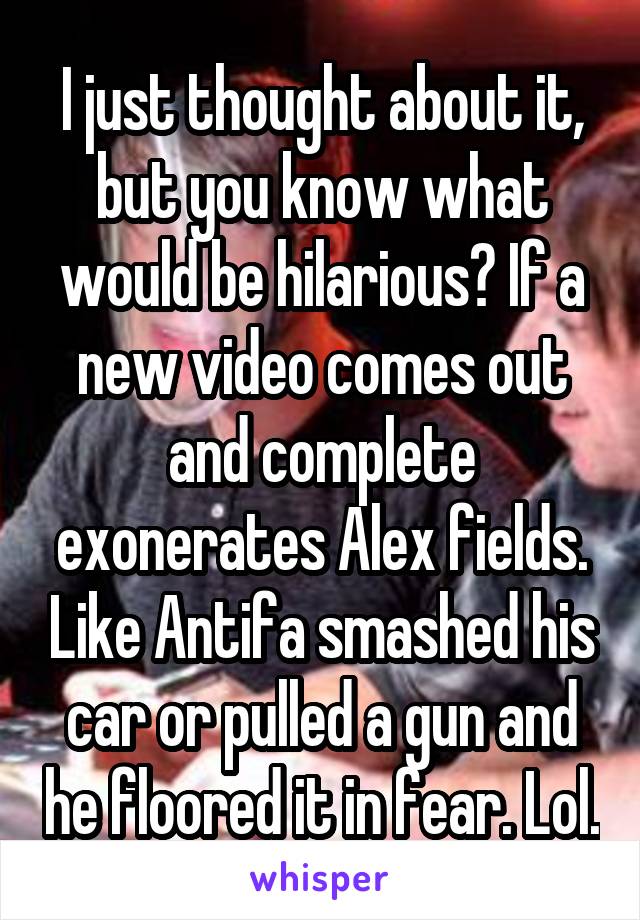 I just thought about it, but you know what would be hilarious? If a new video comes out and complete exonerates Alex fields. Like Antifa smashed his car or pulled a gun and he floored it in fear. Lol.