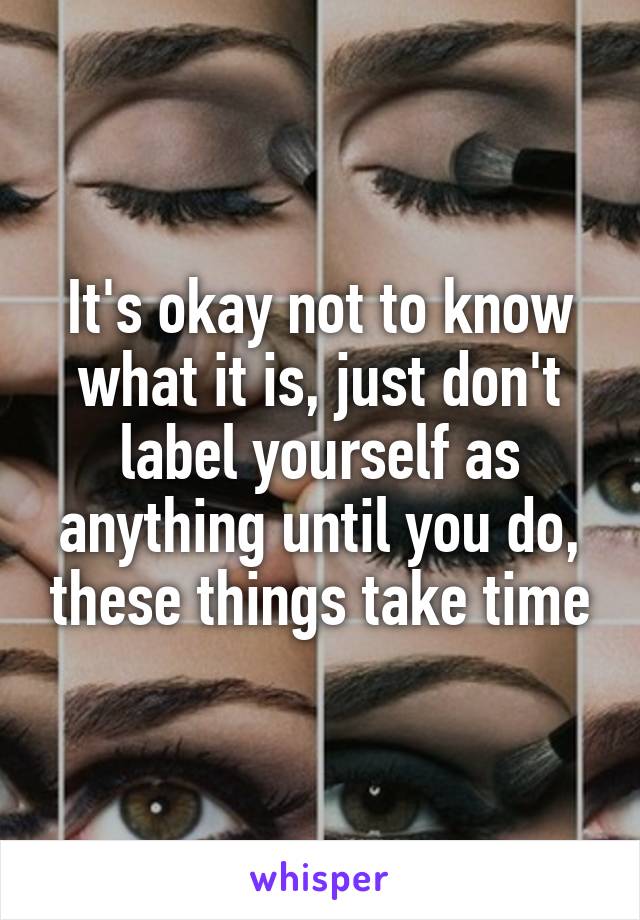 It's okay not to know what it is, just don't label yourself as anything until you do, these things take time