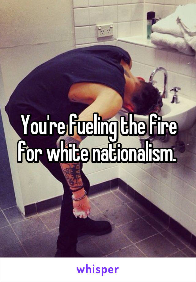 You're fueling the fire for white nationalism. 