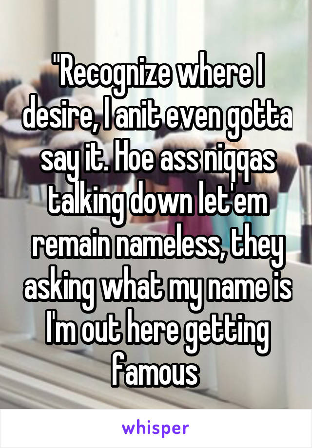 "Recognize where I desire, I anit even gotta say it. Hoe ass niqqas talking down let'em remain nameless, they asking what my name is I'm out here getting famous 