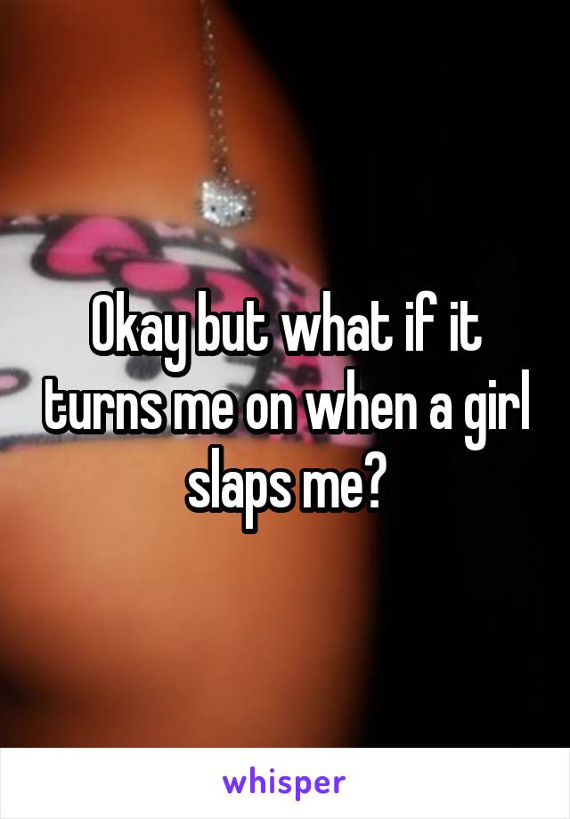 Okay but what if it turns me on when a girl slaps me?
