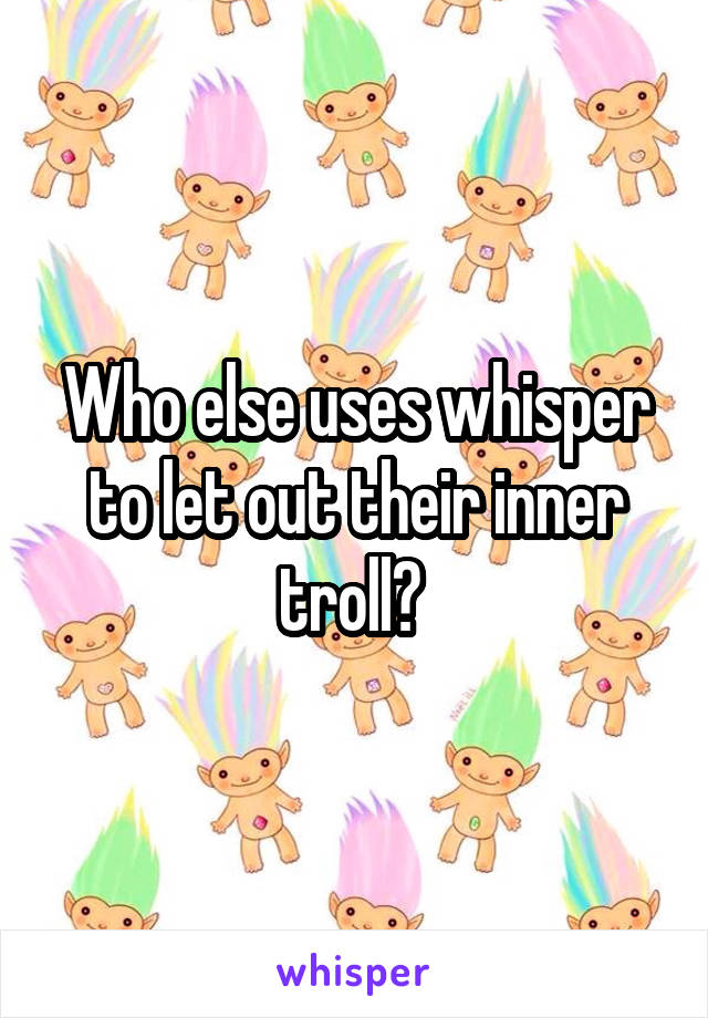 Who else uses whisper to let out their inner troll? 