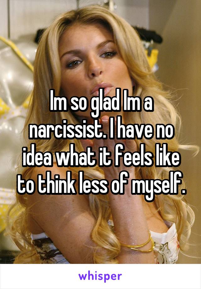 Im so glad Im a narcissist. I have no idea what it feels like to think less of myself.