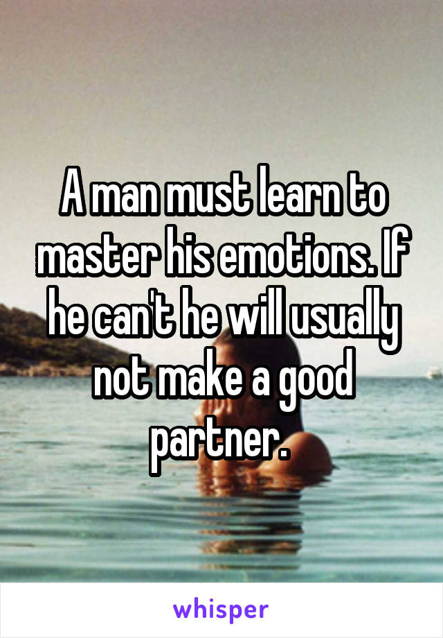 A man must learn to master his emotions. If he can't he will usually not make a good partner. 