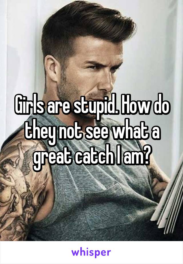 Girls are stupid. How do they not see what a great catch I am?