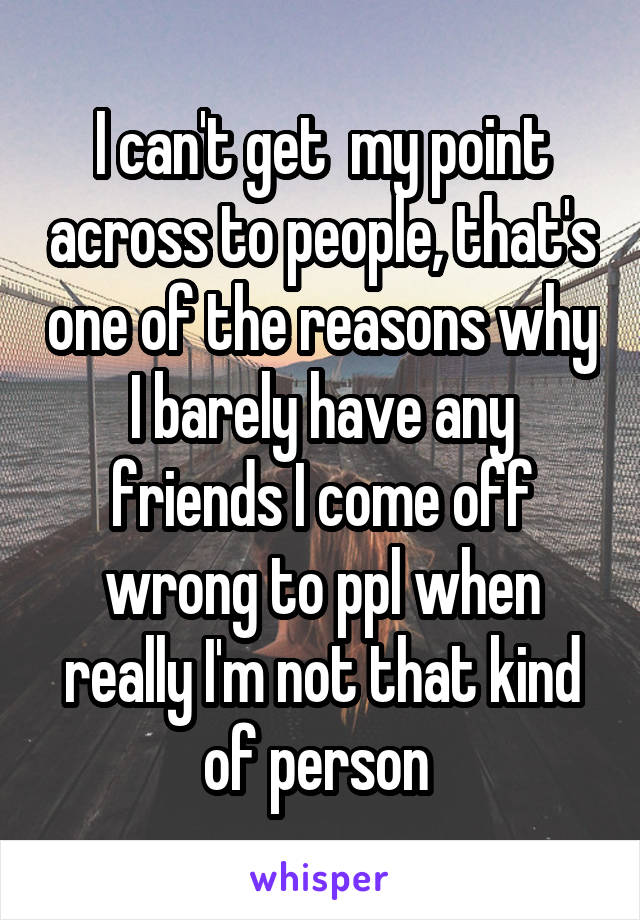 I can't get  my point across to people, that's one of the reasons why I barely have any friends I come off wrong to ppl when really I'm not that kind of person 