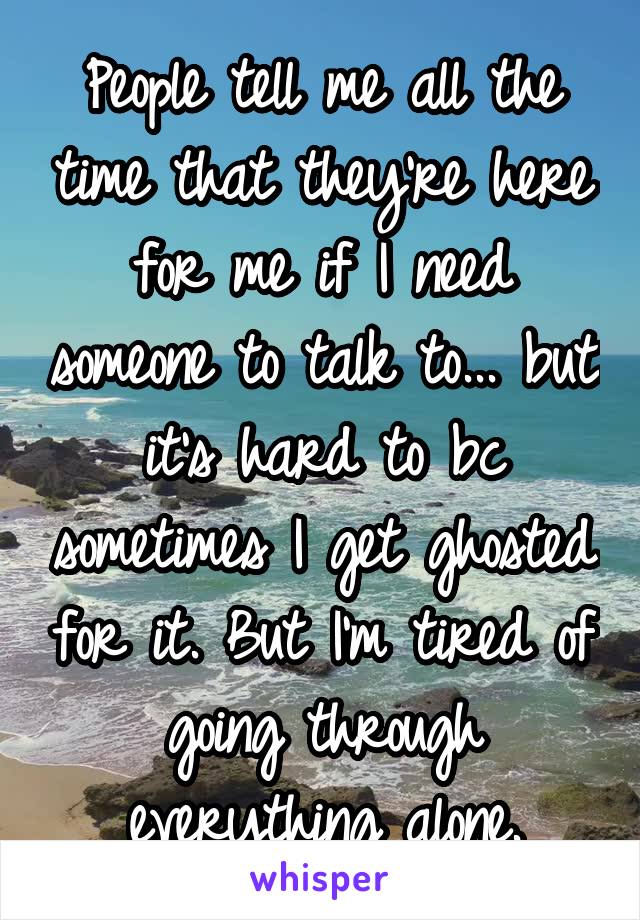 People tell me all the time that they're here for me if I need someone to talk to... but it's hard to bc sometimes I get ghosted for it. But I'm tired of going through everything alone.