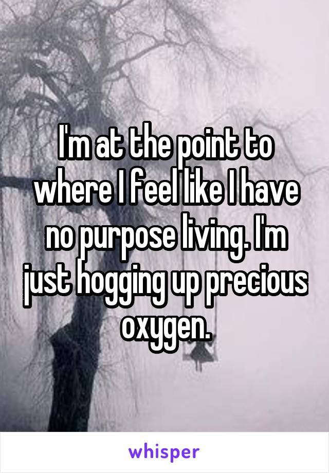 I'm at the point to where I feel like I have no purpose living. I'm just hogging up precious oxygen.