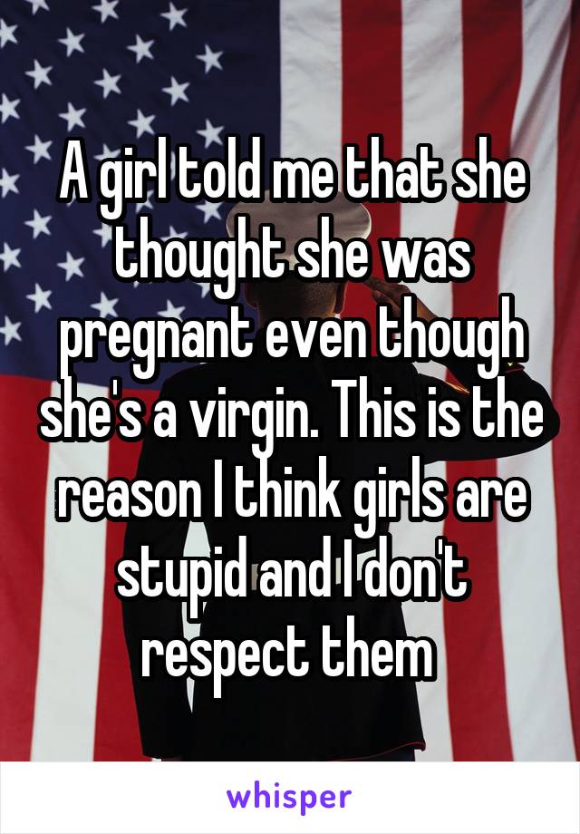 A girl told me that she thought she was pregnant even though she's a virgin. This is the reason I think girls are stupid and I don't respect them 