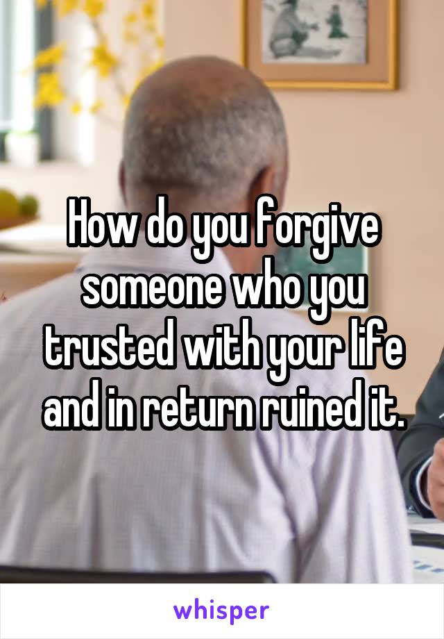 How do you forgive someone who you trusted with your life and in return ruined it.