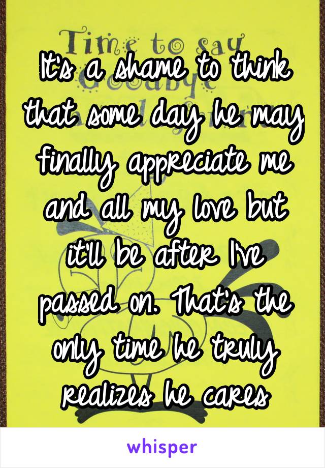 It's a shame to think that some day he may finally appreciate me and all my love but it'll be after I've passed on. That's the only time he truly realizes he cares