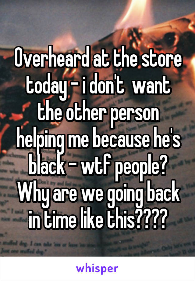 Overheard at the store today - i don't  want the other person helping me because he's black - wtf people? Why are we going back in time like this????