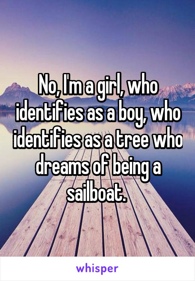 No, I'm a girl, who identifies as a boy, who identifies as a tree who dreams of being a sailboat. 