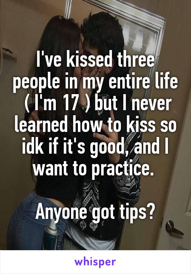 I've kissed three people in my entire life
 ( I'm 17 ) but I never learned how to kiss so idk if it's good, and I want to practice. 

Anyone got tips?