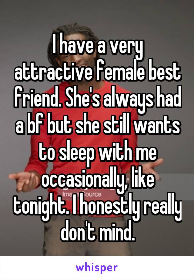 I have a very attractive female best friend. She's always had a bf but she still wants to sleep with me occasionally, like tonight. I honestly really don't mind.