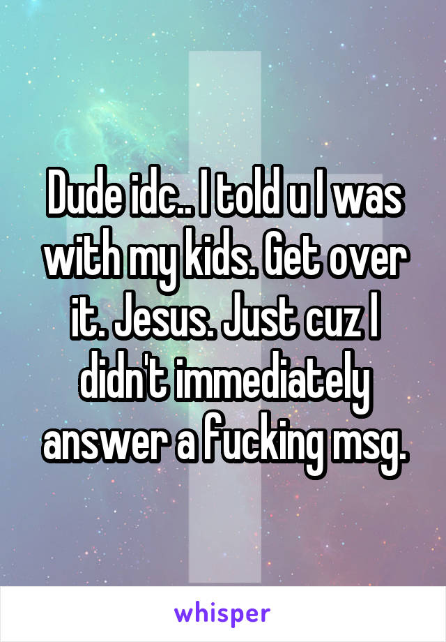 Dude idc.. I told u I was with my kids. Get over it. Jesus. Just cuz I didn't immediately answer a fucking msg.