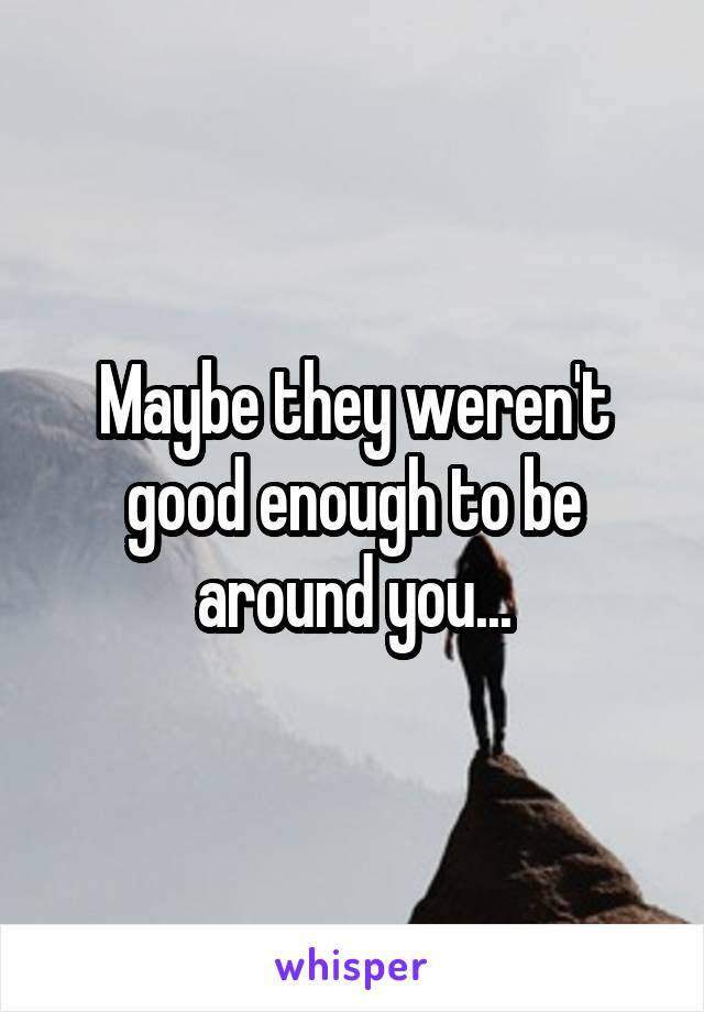 Maybe they weren't good enough to be around you...