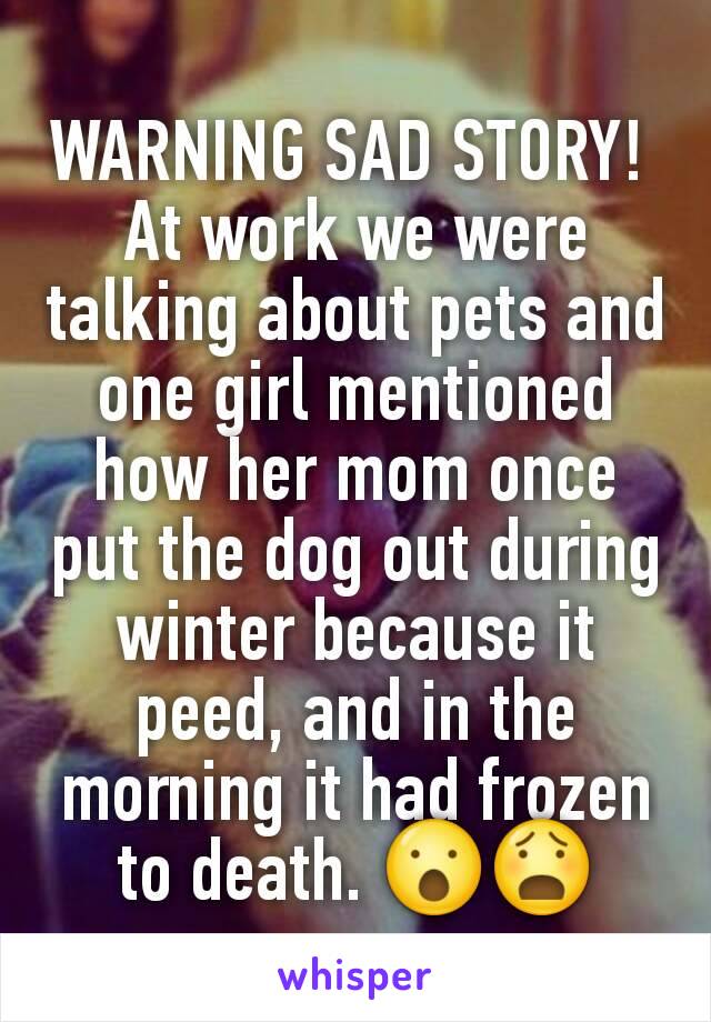 WARNING SAD STORY! 
At work we were talking about pets and one girl mentioned how her mom once put the dog out during winter because it peed, and in the morning it had frozen to death. 😮😧