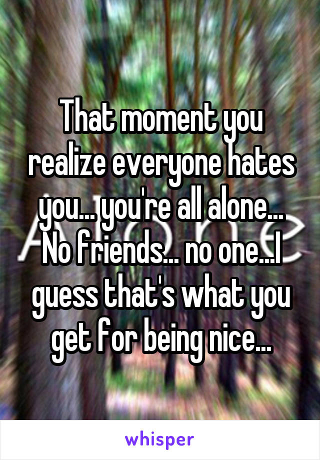 That moment you realize everyone hates you... you're all alone... No friends... no one...I guess that's what you get for being nice...