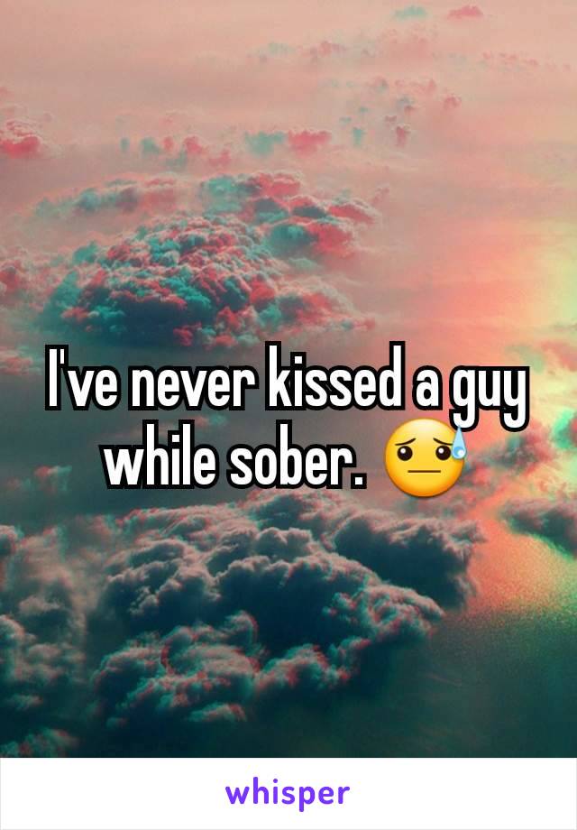 I've never kissed a guy while sober. 😓