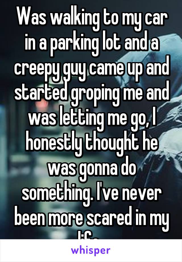 Was walking to my car in a parking lot and a creepy guy came up and started groping me and was letting me go, I honestly thought he was gonna do something. I've never been more scared in my life. 