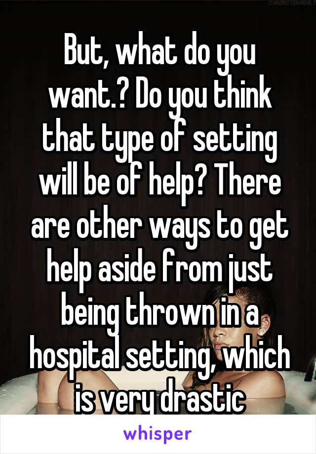 But, what do you want.? Do you think that type of setting will be of help? There are other ways to get help aside from just being thrown in a hospital setting, which is very drastic