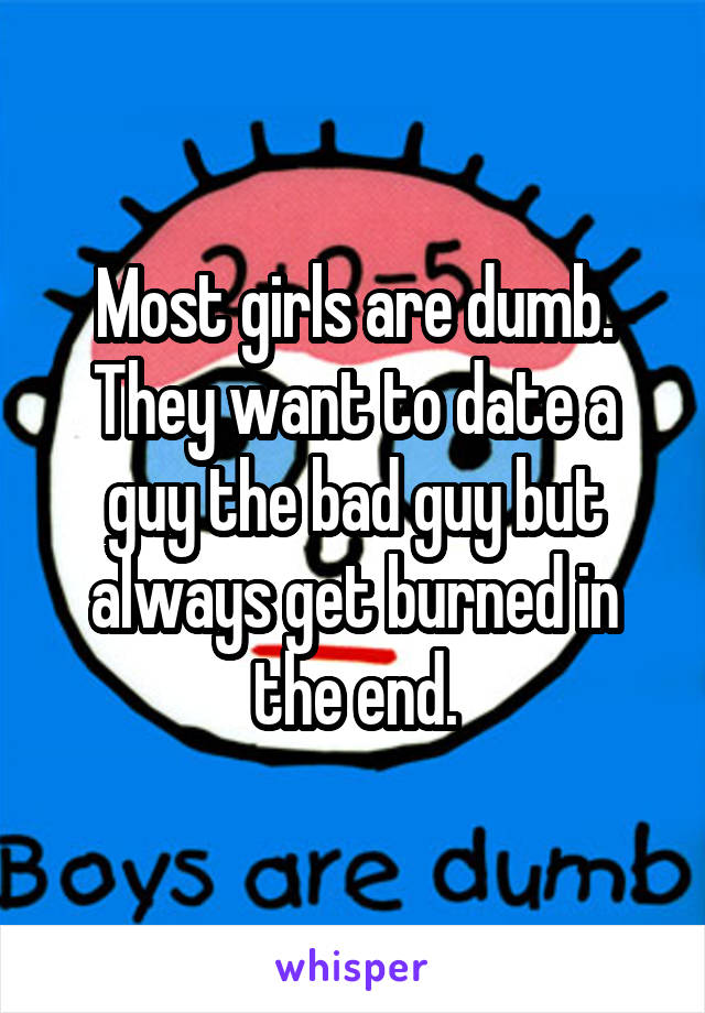Most girls are dumb. They want to date a guy the bad guy but always get burned in the end.