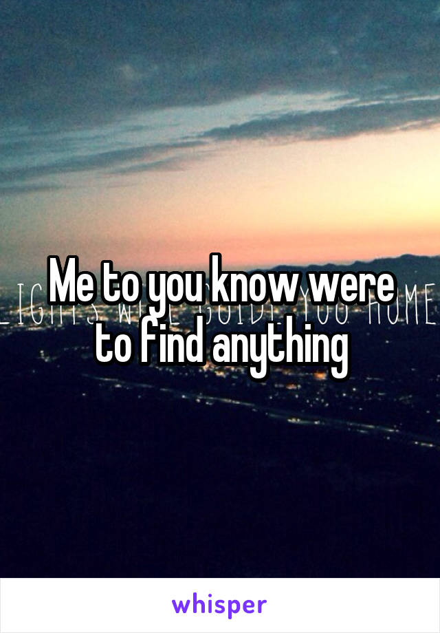 Me to you know were to find anything