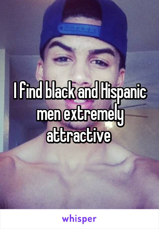 I find black and Hispanic men extremely attractive 