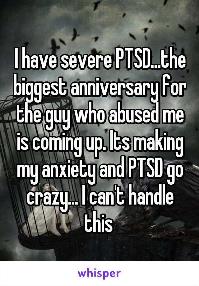 I have severe PTSD...the biggest anniversary for the guy who abused me is coming up. Its making my anxiety and PTSD go crazy... I can't handle this 