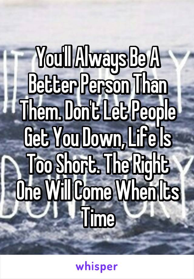 You'll Always Be A Better Person Than Them. Don't Let People Get You Down, Life Is Too Short. The Right One Will Come When Its Time