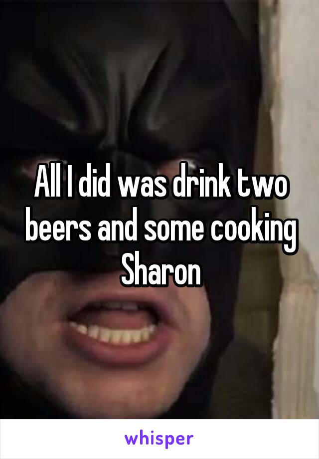 All I did was drink two beers and some cooking Sharon