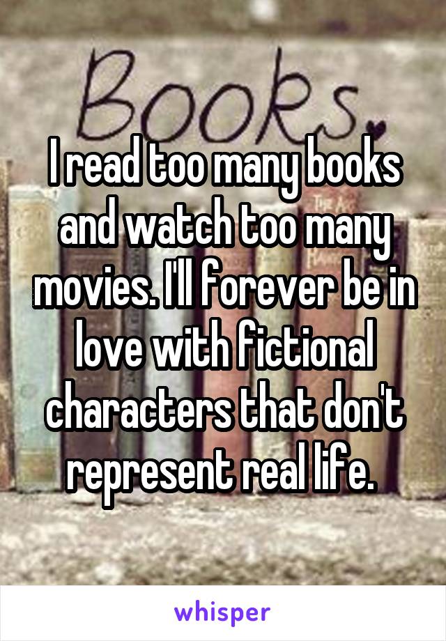 I read too many books and watch too many movies. I'll forever be in love with fictional characters that don't represent real life. 