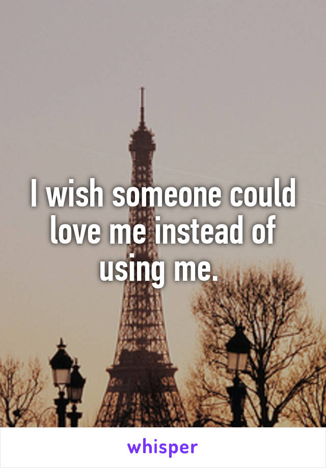 I wish someone could love me instead of using me. 