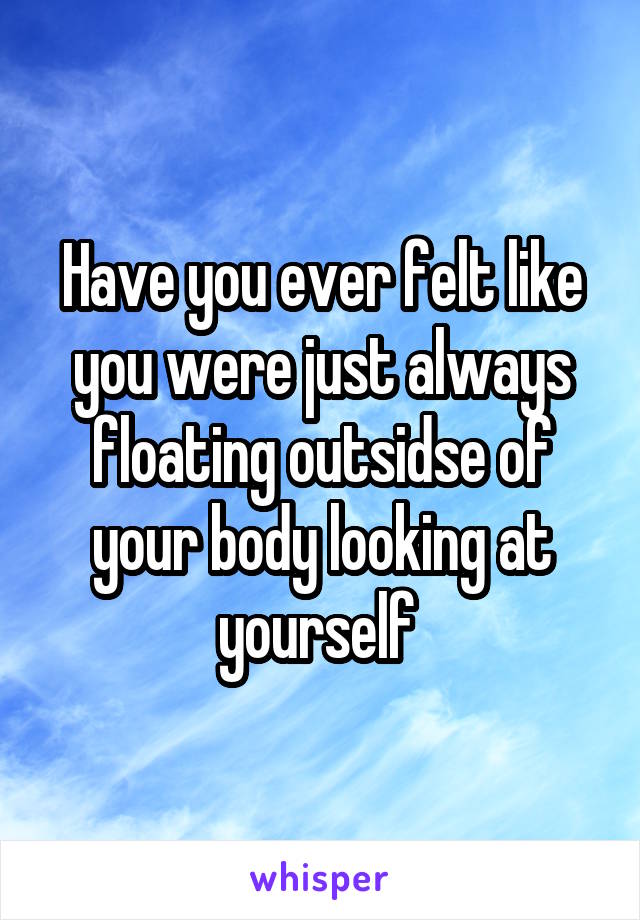 Have you ever felt like you were just always floating outsidse of your body looking at yourself 