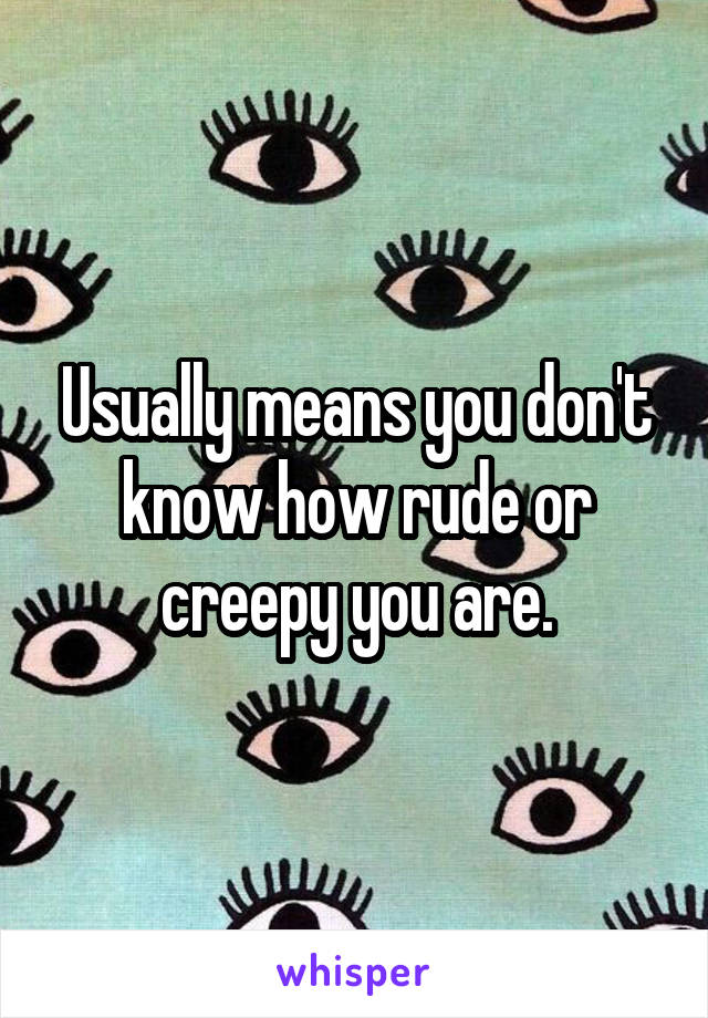 Usually means you don't know how rude or creepy you are.