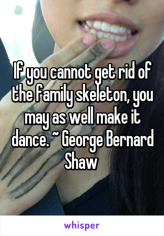 If you cannot get rid of the family skeleton, you may as well make it dance. ~ George Bernard Shaw 