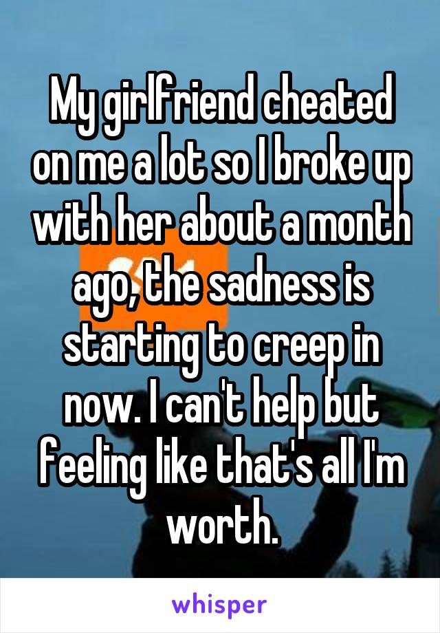 My girlfriend cheated on me a lot so I broke up with her about a month ago, the sadness is starting to creep in now. I can't help but feeling like that's all I'm worth.