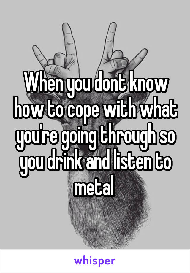 When you dont know how to cope with what you're going through so you drink and listen to metal 