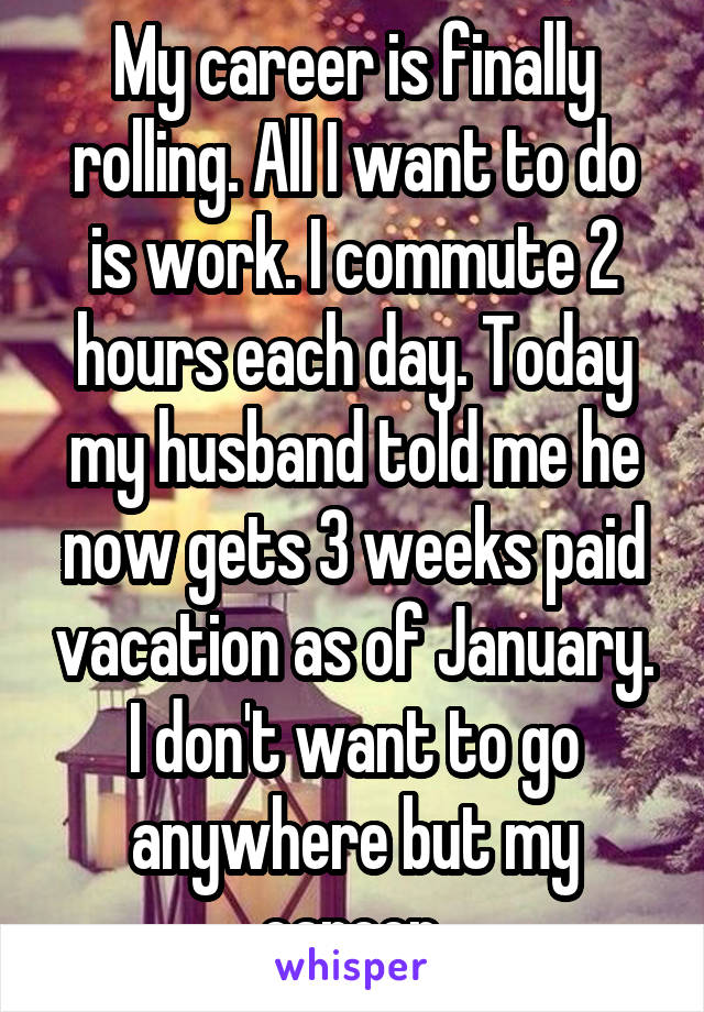 My career is finally rolling. All I want to do is work. I commute 2 hours each day. Today my husband told me he now gets 3 weeks paid vacation as of January. I don't want to go anywhere but my career.