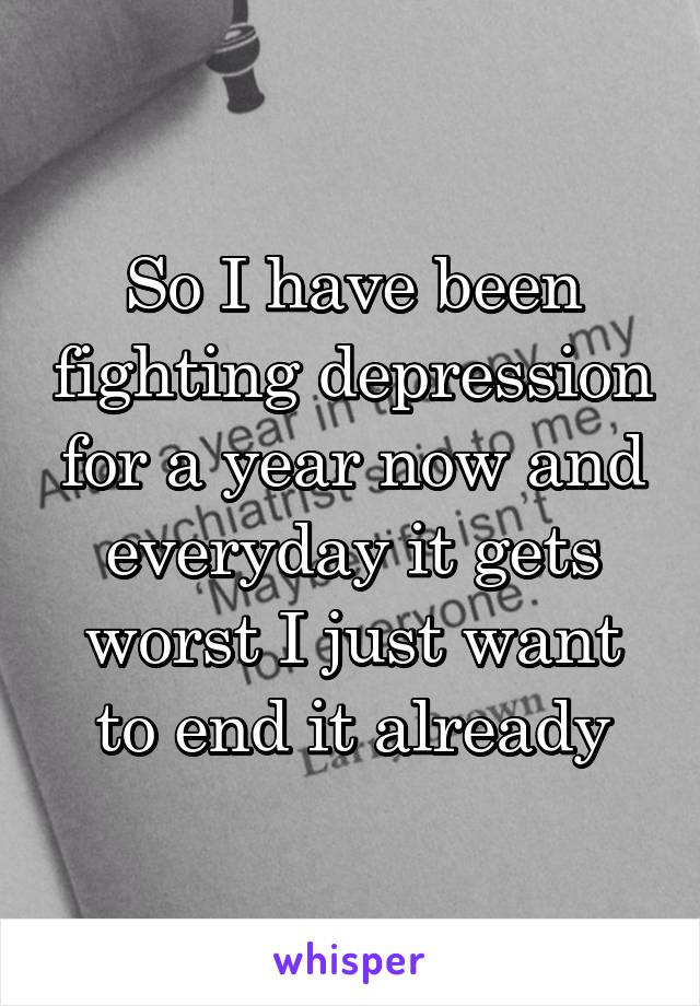 So I have been fighting depression for a year now and everyday it gets worst I just want to end it already