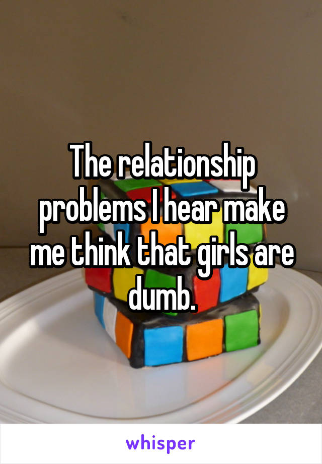The relationship problems I hear make me think that girls are dumb.